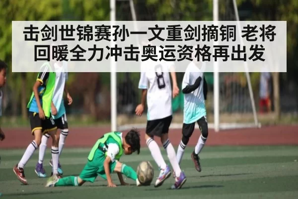 击剑世锦赛孙一文重剑摘铜 老将回暖全力冲击奥运资格再出发