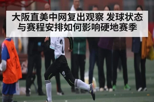 大阪直美中网复出观察 发球状态与赛程安排如何影响硬地赛季