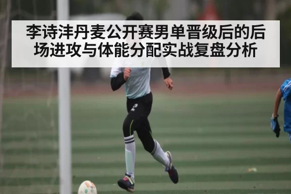 李诗沣丹麦公开赛男单晋级后的后场进攻与体能分配实战复盘分析